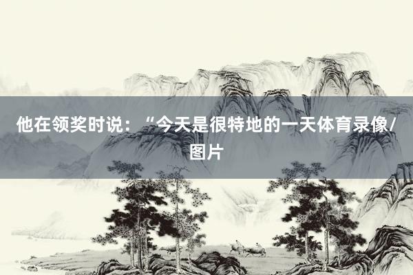 他在领奖时说：“今天是很特地的一天体育录像/图片