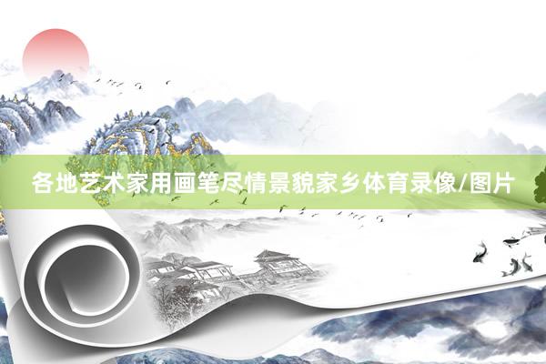 各地艺术家用画笔尽情景貌家乡体育录像/图片