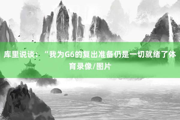 库里说谈：“我为G6的复出准备仍是一切就绪了体育录像/图片