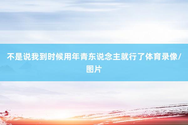 不是说我到时候用年青东说念主就行了体育录像/图片