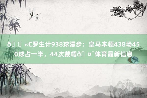 💫C罗生计938球漫步：皇马本领438场450球占一半，44次戴帽🤯体育最新信息