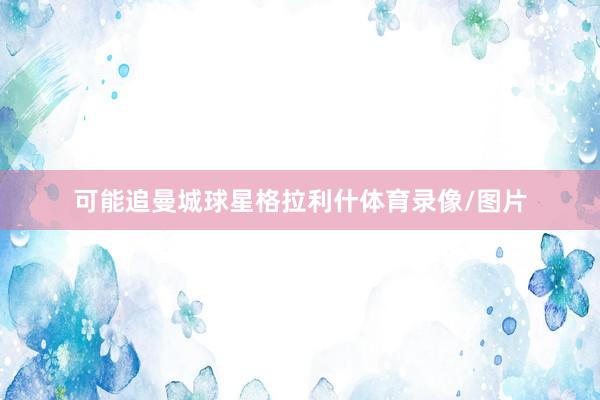 可能追曼城球星格拉利什体育录像/图片