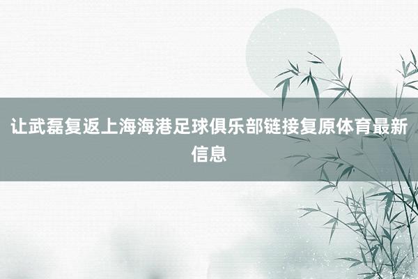让武磊复返上海海港足球俱乐部链接复原体育最新信息