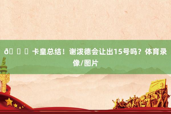 🚀卡皇总结！谢泼德会让出15号吗？体育录像/图片
