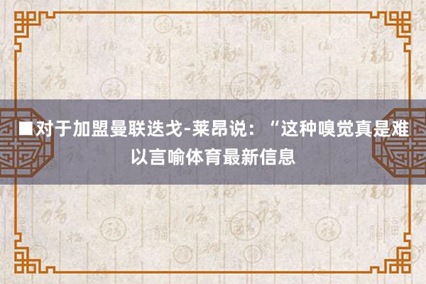 ■对于加盟曼联迭戈-莱昂说：“这种嗅觉真是难以言喻体育最新信息