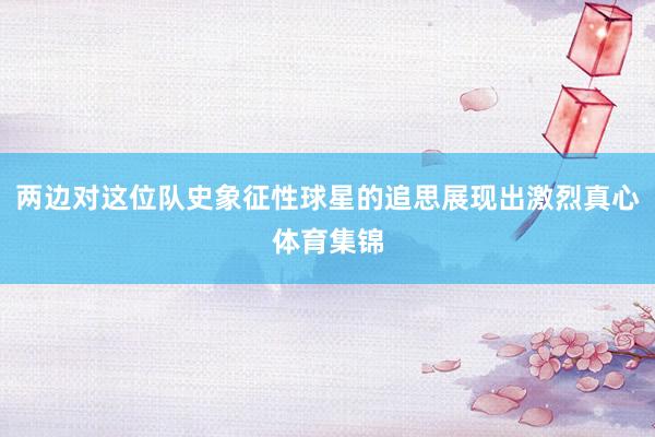 两边对这位队史象征性球星的追思展现出激烈真心体育集锦