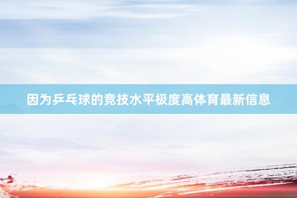 因为乒乓球的竞技水平极度高体育最新信息