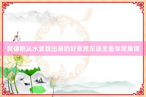 就像刚从水里跳出来的好意思东谈主鱼体育集锦
