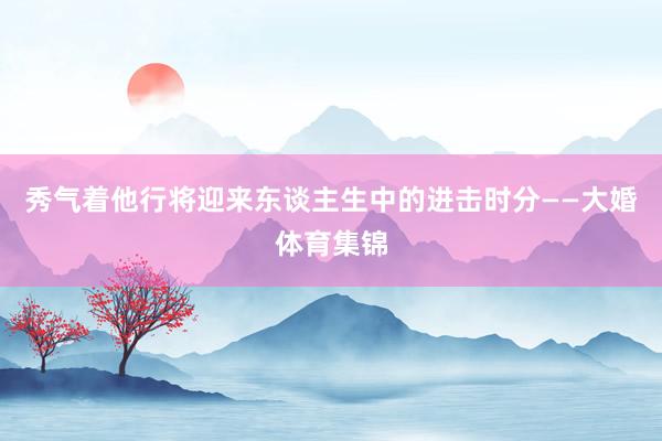 秀气着他行将迎来东谈主生中的进击时分——大婚体育集锦
