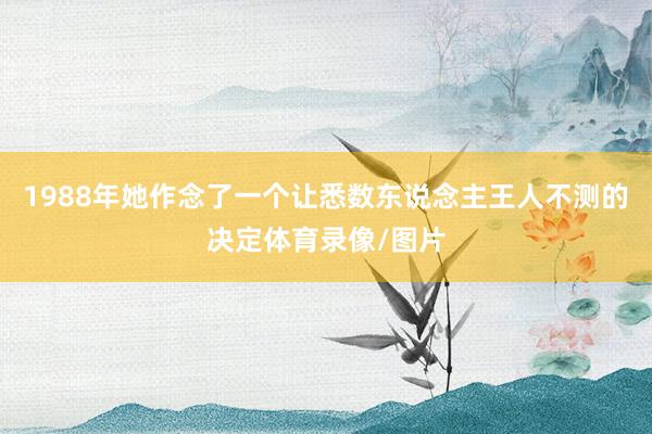 1988年她作念了一个让悉数东说念主王人不测的决定体育录像/图片