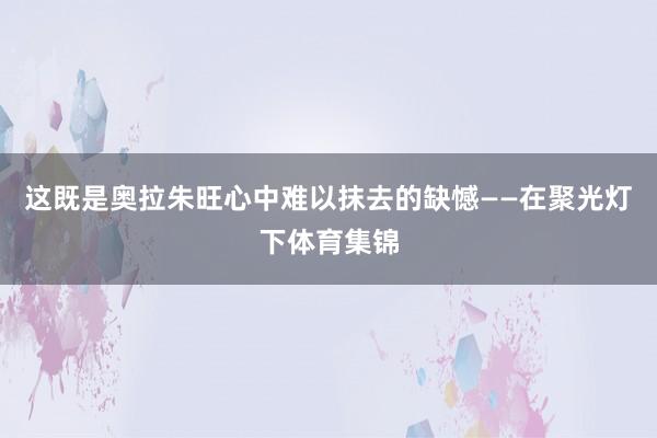 这既是奥拉朱旺心中难以抹去的缺憾——在聚光灯下体育集锦