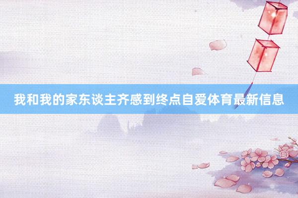 我和我的家东谈主齐感到终点自爱体育最新信息