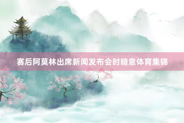 赛后阿莫林出席新闻发布会时暗意体育集锦