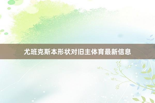 尤班克斯本形状对旧主体育最新信息