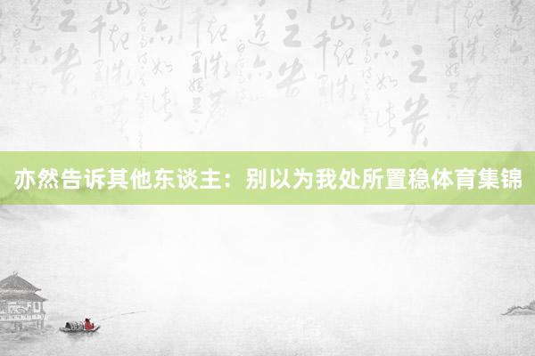亦然告诉其他东谈主：别以为我处所置稳体育集锦