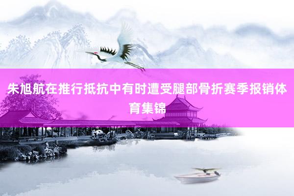 朱旭航在推行抵抗中有时遭受腿部骨折赛季报销体育集锦