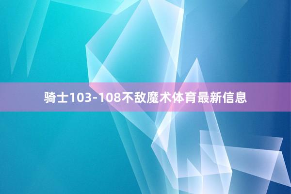 骑士103-108不敌魔术体育最新信息