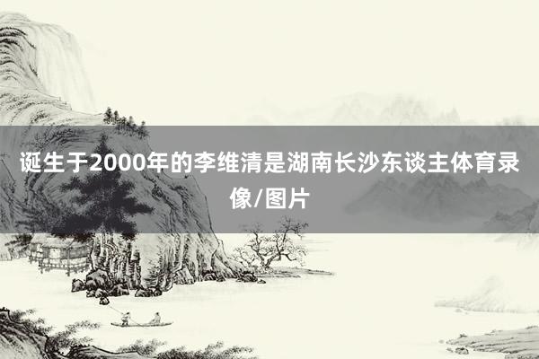 诞生于2000年的李维清是湖南长沙东谈主体育录像/图片