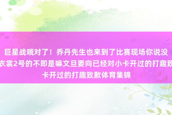 巨星战哦对了！乔丹先生也来到了比赛现场你说没看到？场上衣裳2号的不即是嘛文旦要向已经对小卡开过的打趣致歉体育集锦