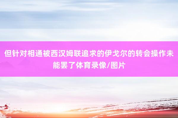 但针对相通被西汉姆联追求的伊戈尔的转会操作未能罢了体育录像/图片