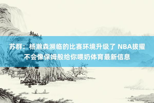 苏群：杨瀚森濒临的比赛环境升级了 NBA拔擢不会像保姆般给你喂奶体育最新信息