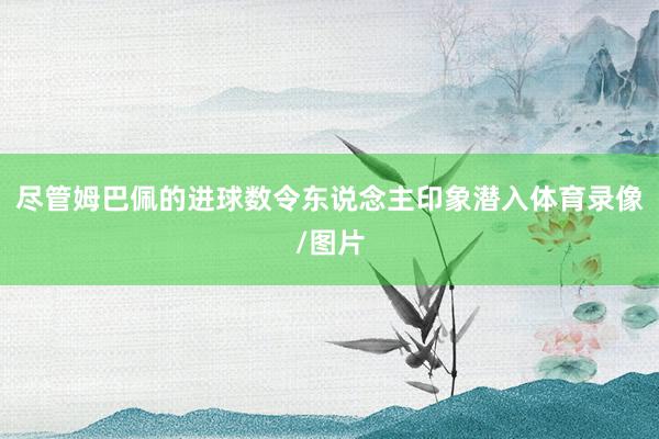 尽管姆巴佩的进球数令东说念主印象潜入体育录像/图片