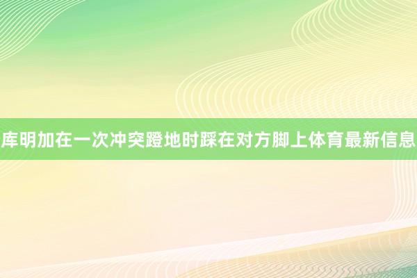 库明加在一次冲突蹬地时踩在对方脚上体育最新信息