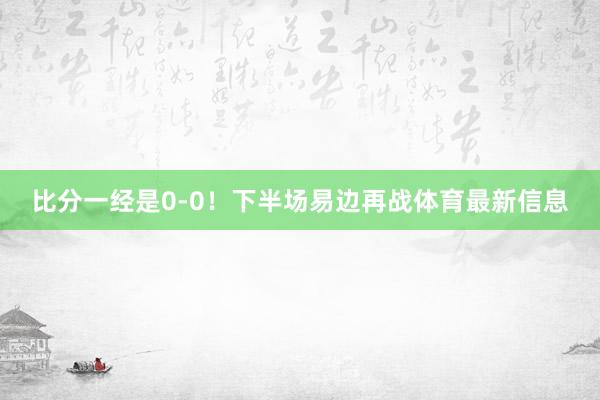 比分一经是0-0！下半场易边再战体育最新信息