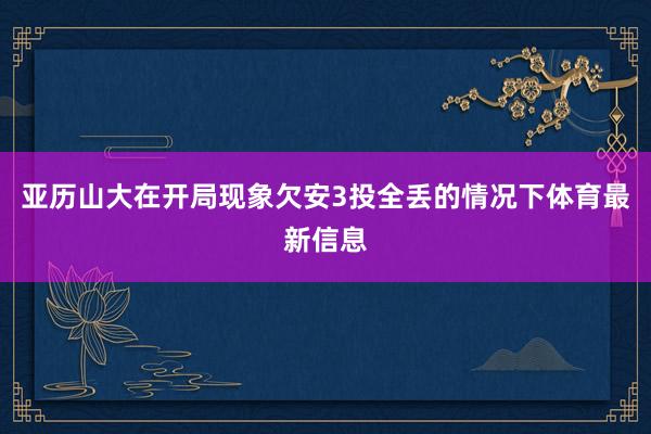 亚历山大在开局现象欠安3投全丢的情况下体育最新信息